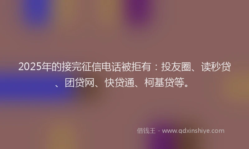 2025年的接完征信电话被拒有：投友圈、读秒贷、团贷网、快贷通、柯基贷等。