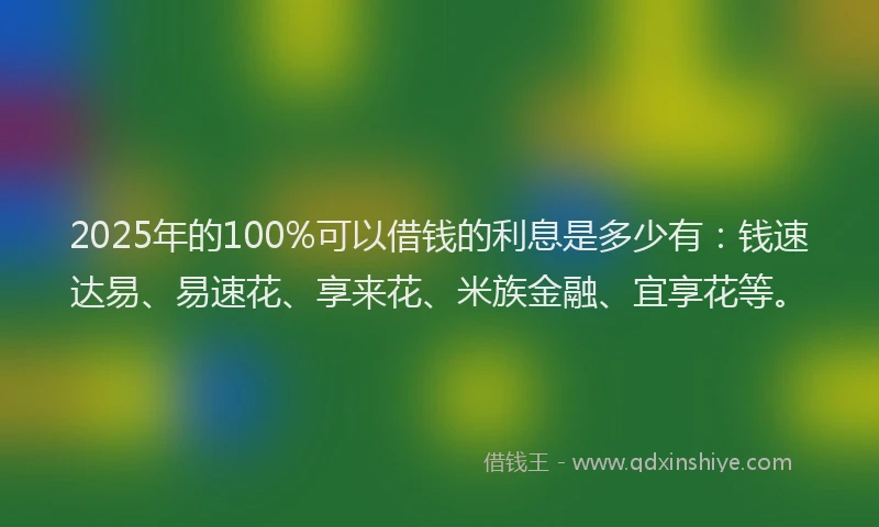 2025年的100%可以借钱的利息是多少有：钱速达易、易速花、享来花、米族金融、宜享花等。
