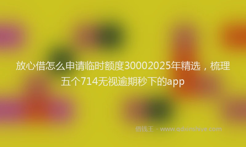 放心借怎么申请临时额度30002025年精选，梳理五个714无视逾期秒下的app