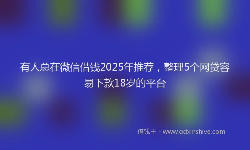 有人总在微信借钱2025年推荐，整理5个网贷容易下款18岁的平台