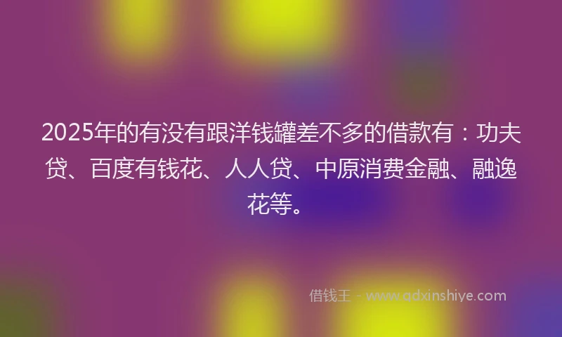 2025年的有没有跟洋钱罐差不多的借款有：功夫贷、百度有钱花、人人贷、中原消费金融、融逸花等。