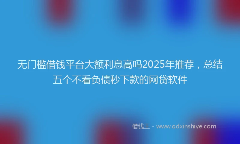 无门槛借钱平台大额利息高吗2025年推荐，总结五个不看负债秒下款的网贷软件