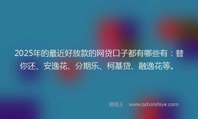 2025年的最近好放款的网贷口子都有哪些有：替你还、安逸花、分期乐、柯基贷、融逸花等。
