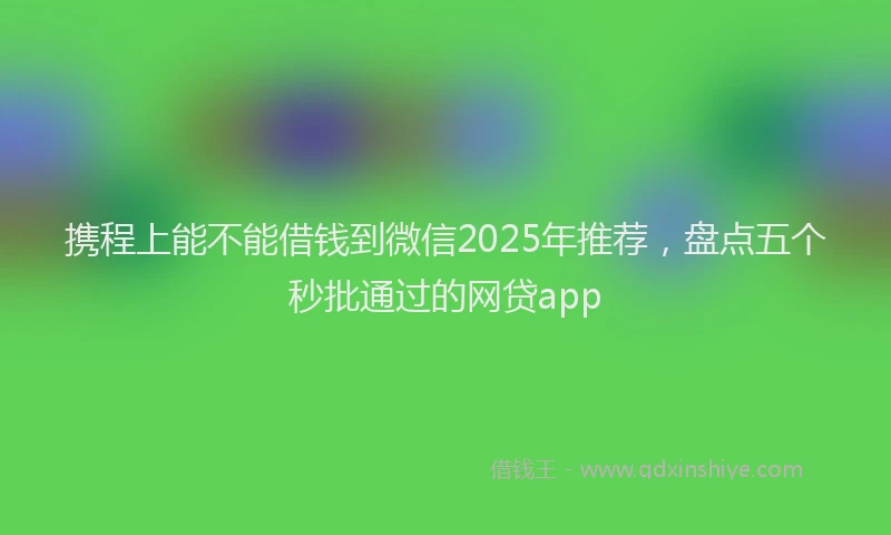 携程上能不能借钱到微信2025年推荐，盘点五个秒批通过的网贷app