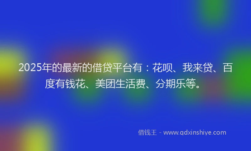 2025年的最新的借贷平台有：花呗、我来贷、百度有钱花、美团生活费、分期乐等。