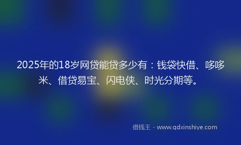 2025年的18岁网贷能贷多少有：钱袋快借、哆哆米、借贷易宝、闪电侠、时光分期等。