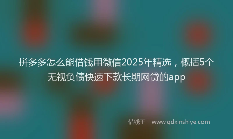 拼多多怎么能借钱用微信2025年精选，概括5个无视负债快速下款长期网贷的app