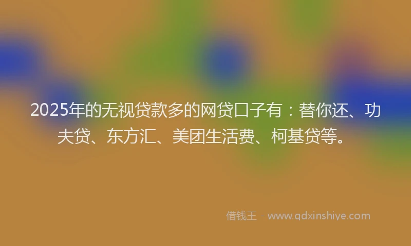 2025年的无视贷款多的网贷口子有：替你还、功夫贷、东方汇、美团生活费、柯基贷等。