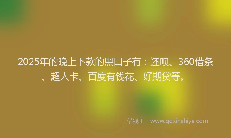 2025年的晚上下款的黑口子有：还呗、360借条、超人卡、百度有钱花、好期贷等。