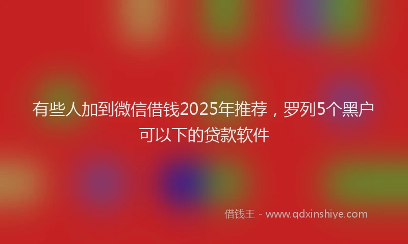 有些人加到微信借钱2025年推荐，罗列5个黑户可以下的贷款软件
