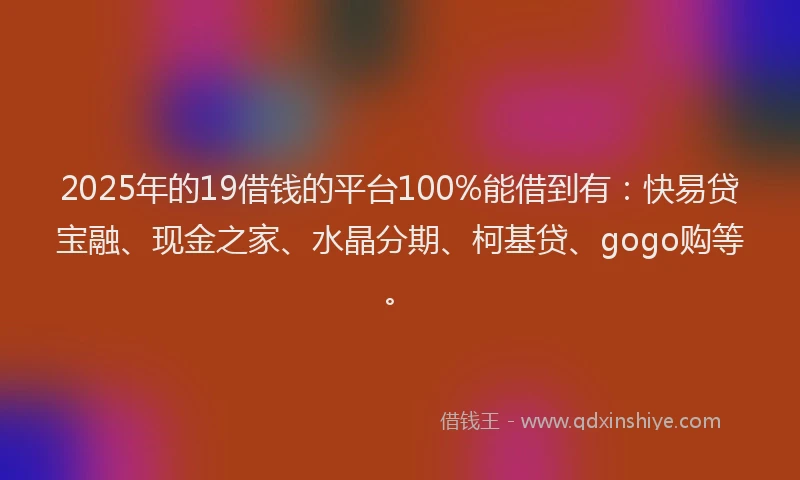 2025年的19借钱的平台100%能借到有：快易贷宝融、现金之家、水晶分期、柯基贷、gogo购等。