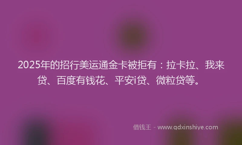 2025年的招行美运通金卡被拒有：拉卡拉、我来贷、百度有钱花、平安i贷、微粒贷等。