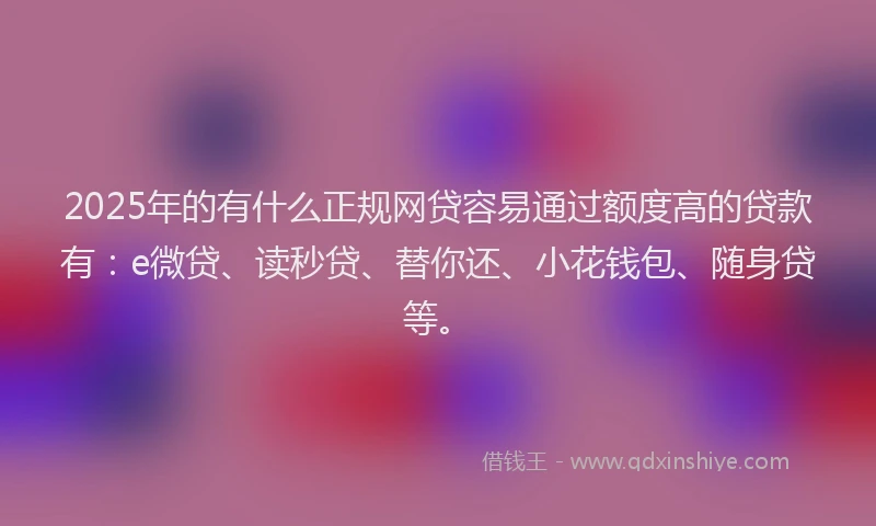 2025年的有什么正规网贷容易通过额度高的贷款有：e微贷、读秒贷、替你还、小花钱包、随身贷等。