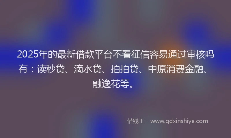 2025年的最新借款平台不看征信容易通过审核吗有：读秒贷、滴水贷、拍拍贷、中原消费金融、融逸花等。