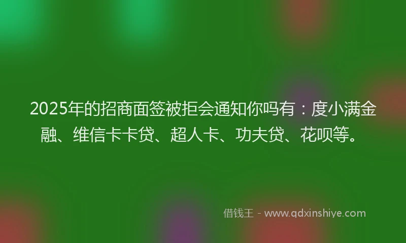 2025年的招商面签被拒会通知你吗有：度小满金融、维信卡卡贷、超人卡、功夫贷、花呗等。