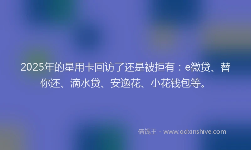 2025年的星用卡回访了还是被拒有：e微贷、替你还、滴水贷、安逸花、小花钱包等。