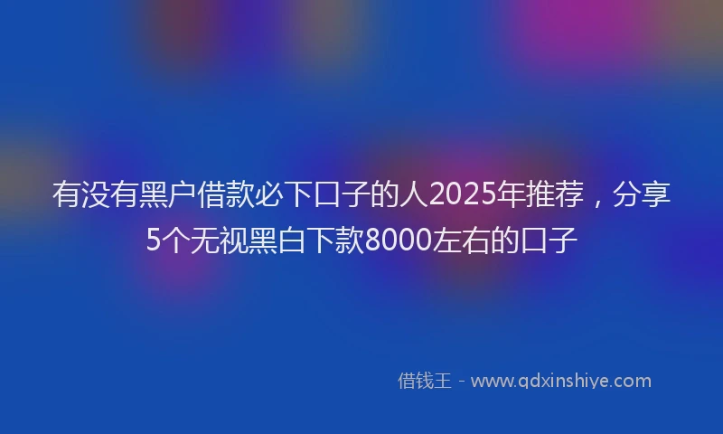 有没有黑户借款必下口子的人2025年推荐，分享5个无视黑白下款8000左右的口子