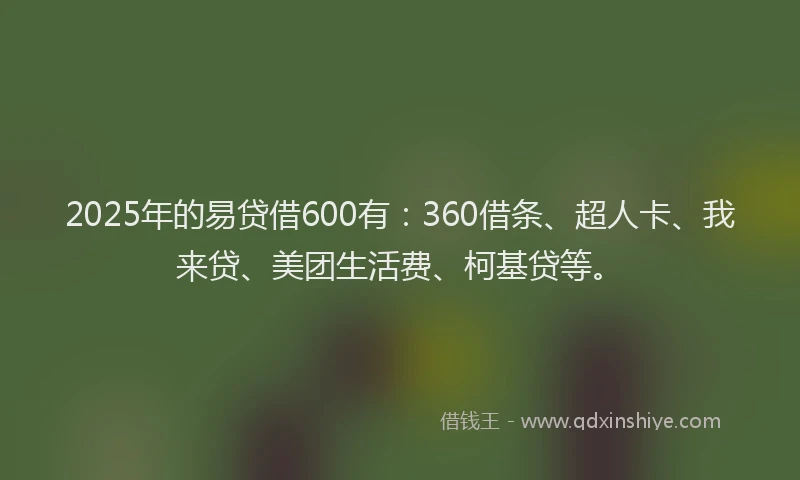 2025年的易贷借600有：360借条、超人卡、我来贷、美团生活费、柯基贷等。