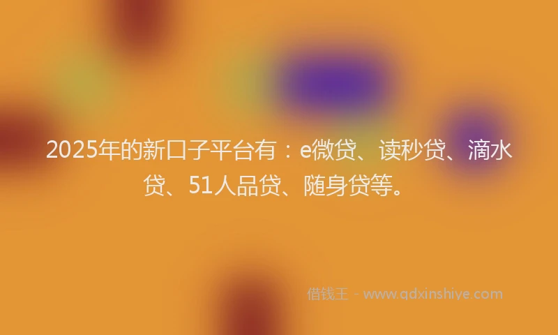 2025年的新口子平台有：e微贷、读秒贷、滴水贷、51人品贷、随身贷等。