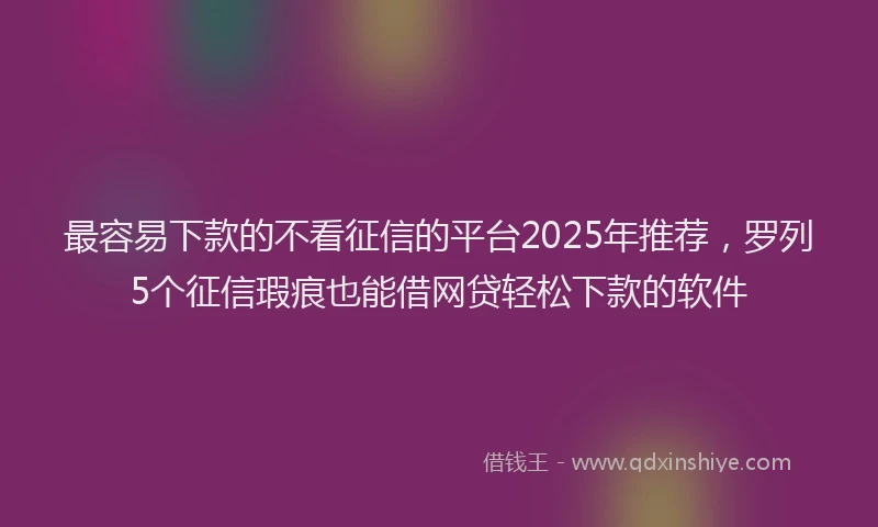 最容易下款的不看征信的平台2025年推荐，罗列5个征信瑕疵也能借网贷轻松下款的软件