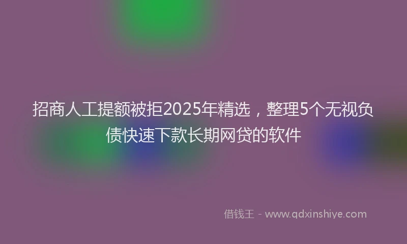 招商人工提额被拒2025年精选，整理5个无视负债快速下款长期网贷的软件