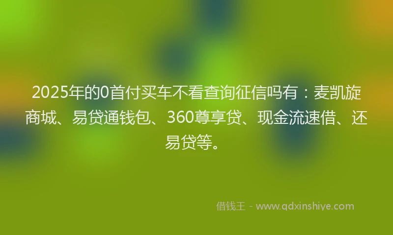 2025年的0首付买车不看查询征信吗有：麦凯旋商城、易贷通钱包、360尊享贷、现金流速借、还易贷等。
