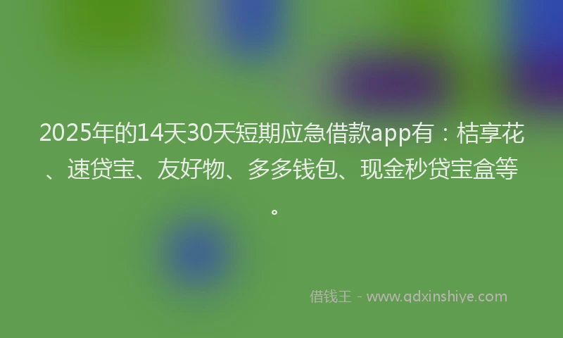 2025年的14天30天短期应急借款app有:桔享花、速贷宝、友好物、多多钱包、现金秒贷宝盒等。