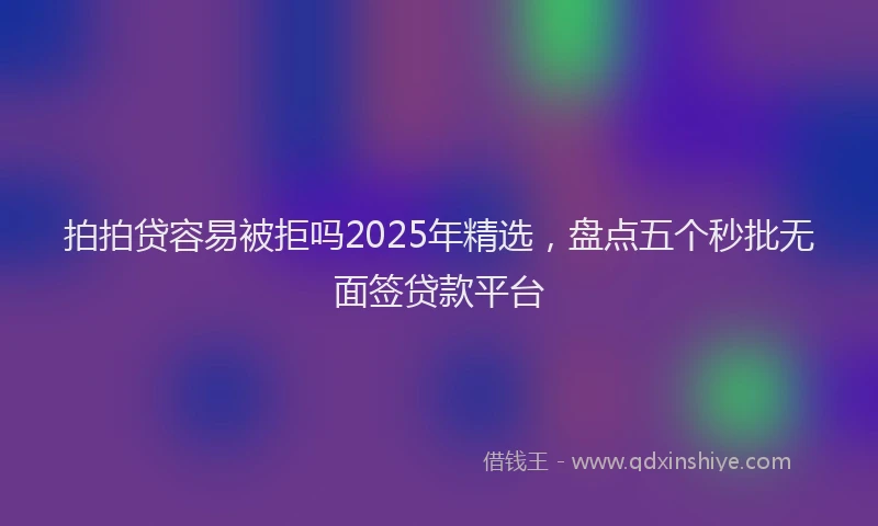 拍拍贷容易被拒吗2025年精选，盘点五个秒批无面签贷款平台