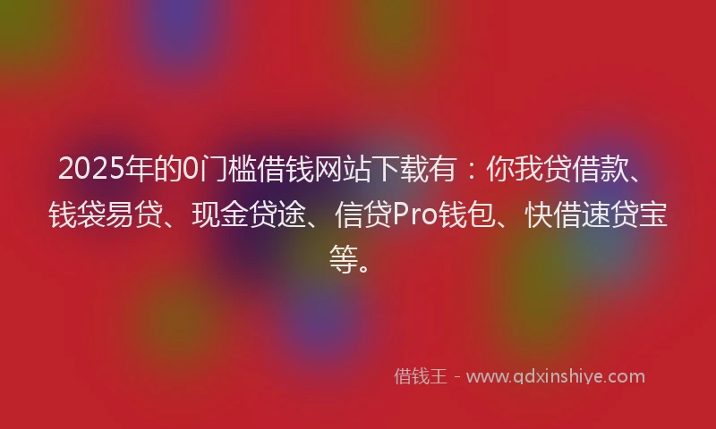 2025年的0门槛借钱网站下载有：你我贷借款、钱袋易贷、现金贷途、信贷Pro钱包、快借速贷宝等。