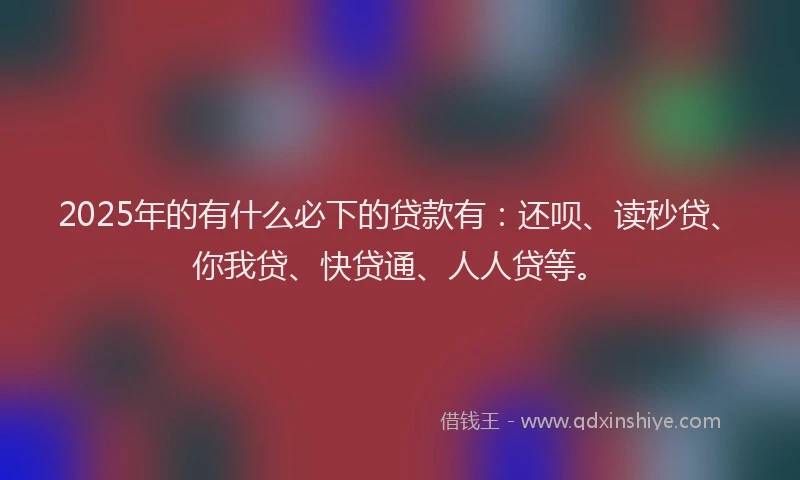 2025年的有什么必下的贷款有：还呗、读秒贷、你我贷、快贷通、人人贷等。