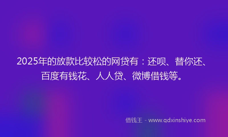 2025年的放款比较松的网贷有：还呗、替你还、百度有钱花、人人贷、微博借钱等。