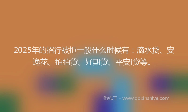 2025年的招行被拒一般什么时候有：滴水贷、安逸花、拍拍贷、好期贷、平安i贷等。