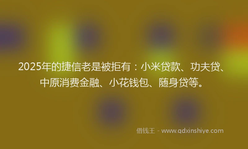 2025年的捷信老是被拒有：小米贷款、功夫贷、中原消费金融、小花钱包、随身贷等。