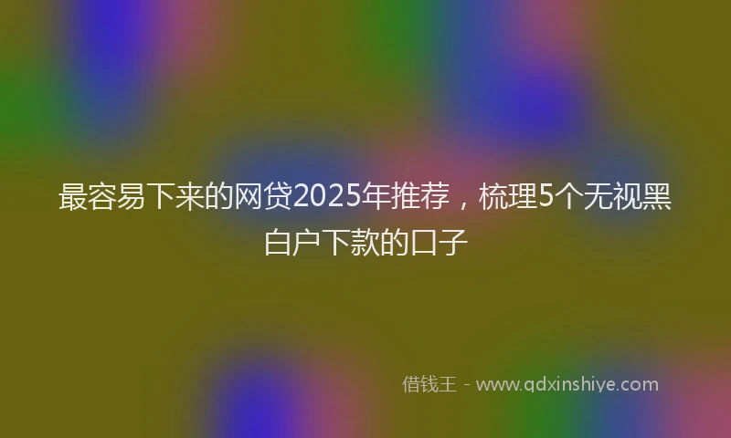 最容易下来的网贷2025年推荐，梳理5个无视黑白户下款的口子