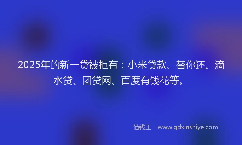 2025年的新一贷被拒有：小米贷款、替你还、滴水贷、团贷网、百度有钱花等。