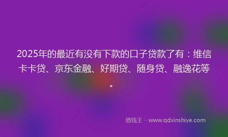 2025年的最近有没有下款的口子贷款了有：维信卡卡贷、京东金融、好期贷、随身贷、融逸花等。