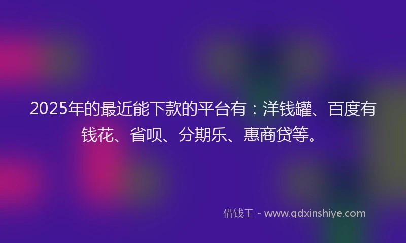 2025年的最近能下款的平台有：洋钱罐、百度有钱花、省呗、分期乐、惠商贷等。