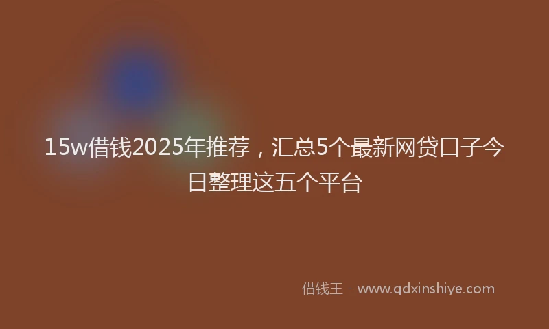 15w借钱2025年推荐，汇总5个最新网贷口子今日整理这五个平台