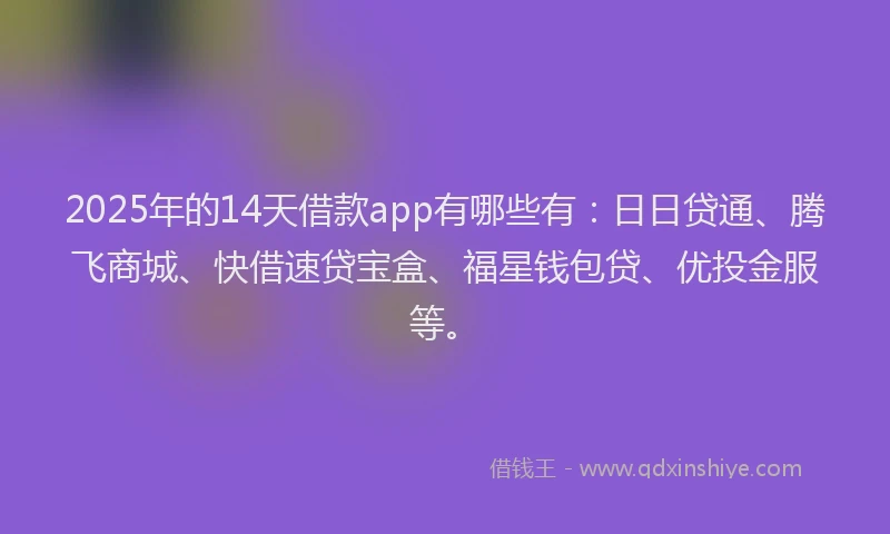 2025年的14天借款app有哪些有：日日贷通、腾飞商城、快借速贷宝盒、福星钱包贷、优投金服等。