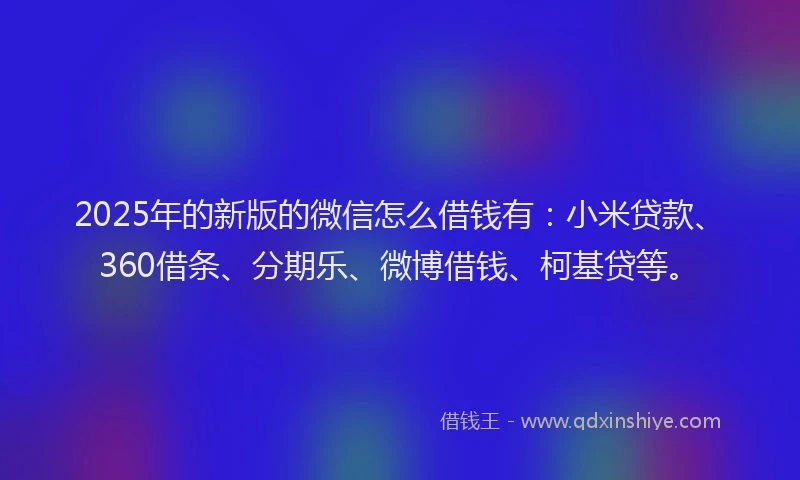 2025年的新版的微信怎么借钱有：小米贷款、360借条、分期乐、微博借钱、柯基贷等。