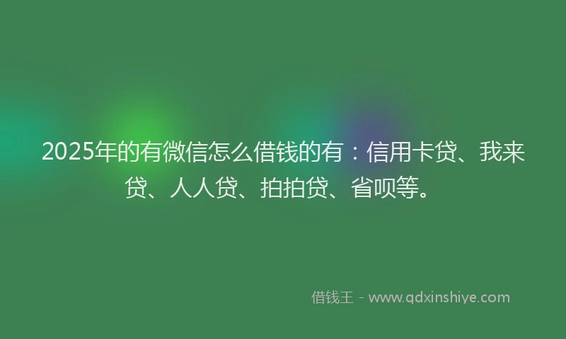 2025年的有微信怎么借钱的有：信用卡贷、我来贷、人人贷、拍拍贷、省呗等。