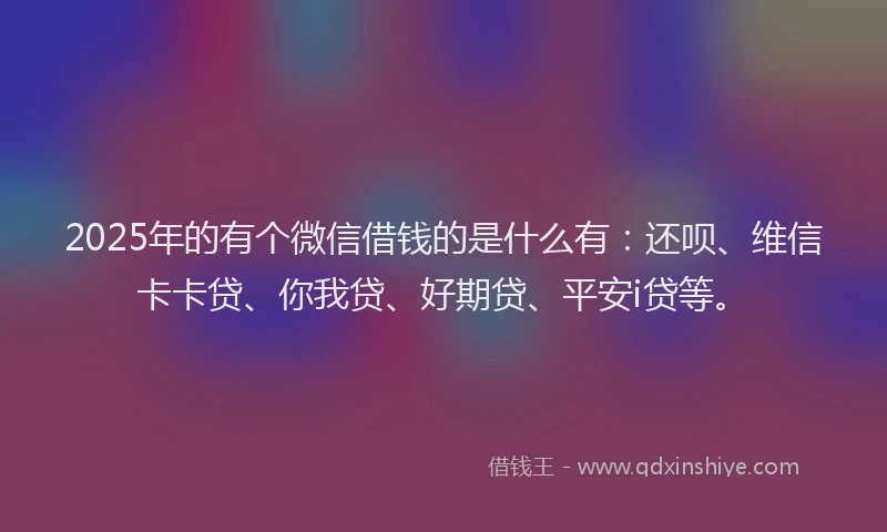 2025年的有个微信借钱的是什么有：还呗、维信卡卡贷、你我贷、好期贷、平安i贷等。