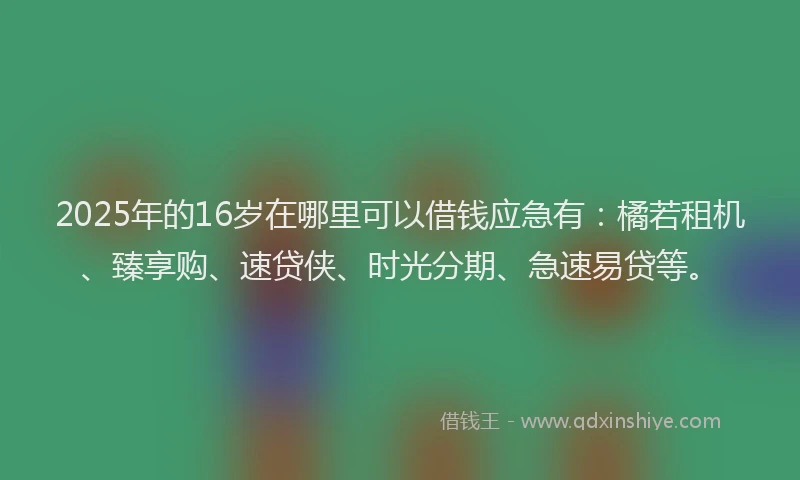 2025年的16岁在哪里可以借钱应急有:橘若租机、臻享购、速贷侠、时光分期、急速易贷等。