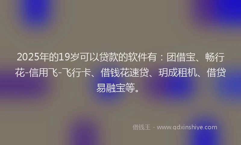 2025年的19岁可以贷款的软件有：团借宝、畅行花-信用飞-飞行卡、借钱花速贷、玥成租机、借贷易融宝等。