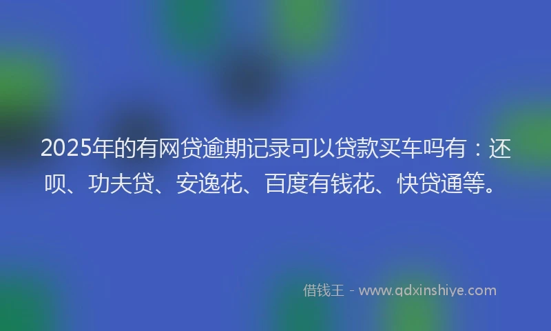 2025年的有网贷逾期记录可以贷款买车吗有：还呗、功夫贷、安逸花、百度有钱花、快贷通等。