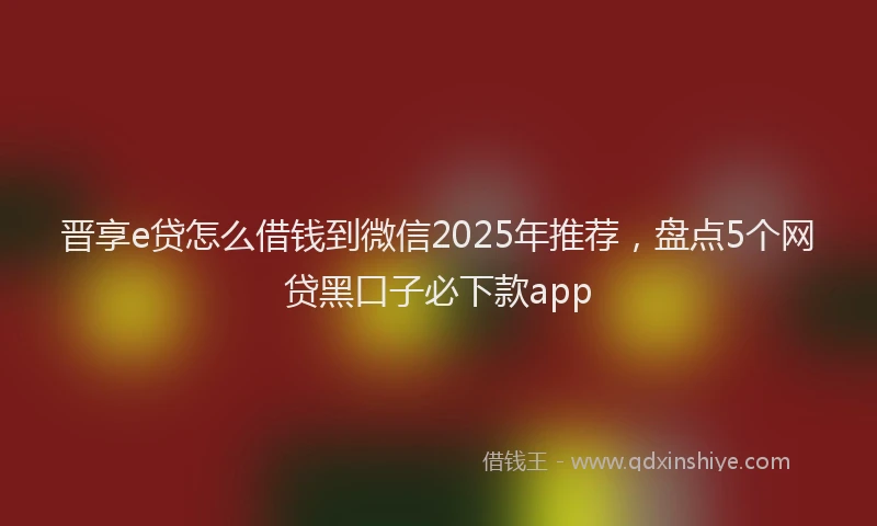 晋享e贷怎么借钱到微信2025年推荐，盘点5个网贷黑口子必下款app