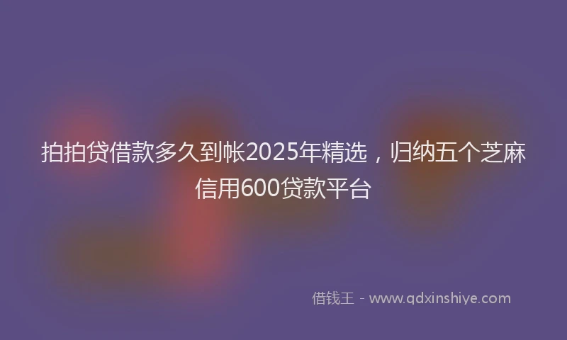 拍拍贷借款多久到帐2025年精选，归纳五个芝麻信用600贷款平台