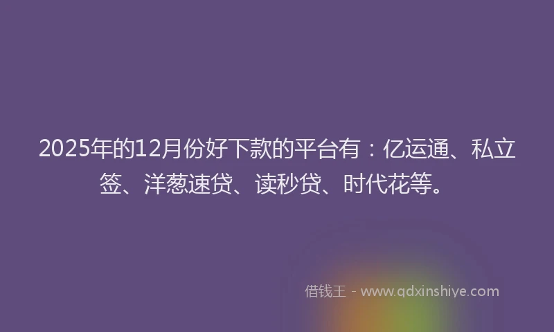 2025年的12月份好下款的平台有：亿运通、私立签、洋葱速贷、读秒贷、时代花等。