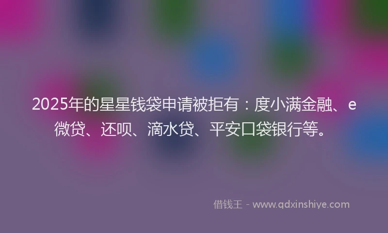 2025年的星星钱袋申请被拒有：度小满金融、e微贷、还呗、滴水贷、平安口袋银行等。