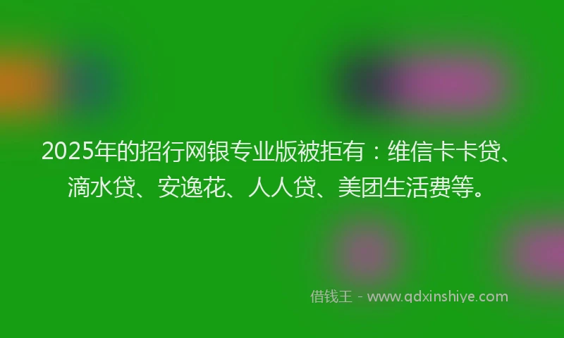 2025年的招行网银专业版被拒有：维信卡卡贷、滴水贷、安逸花、人人贷、美团生活费等。